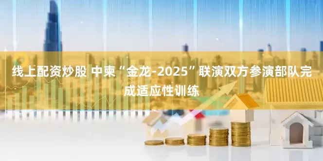 线上配资炒股 中柬“金龙-2025”联演双方参演部队完成适应性训练