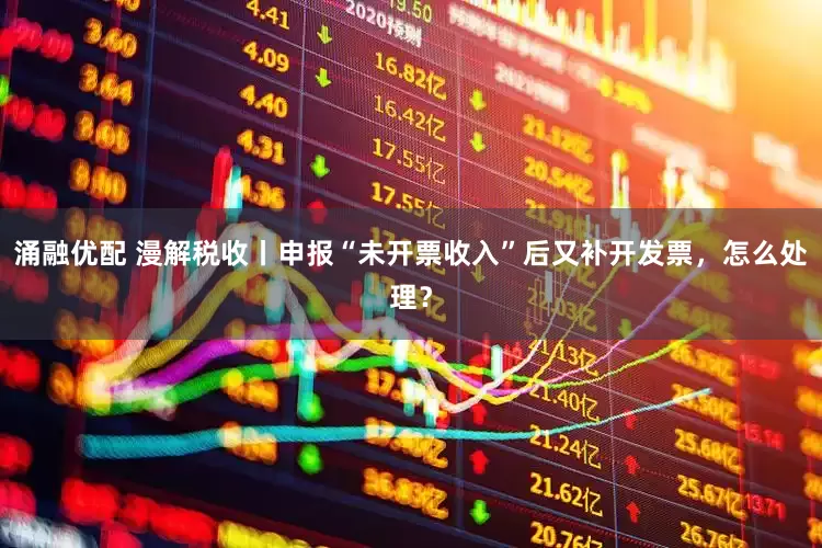 涌融优配 漫解税收丨申报“未开票收入”后又补开发票，怎么处理？