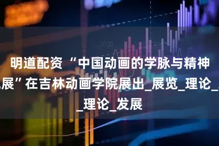 明道配资 “中国动画的学脉与精神研究展”在吉林动画学院展出_展览_理论_发展