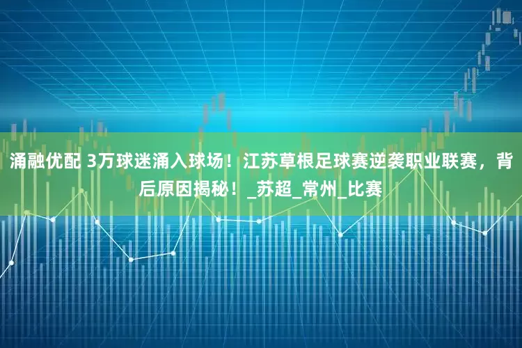 涌融优配 3万球迷涌入球场！江苏草根足球赛逆袭职业联赛，背后原因揭秘！_苏超_常州_比赛