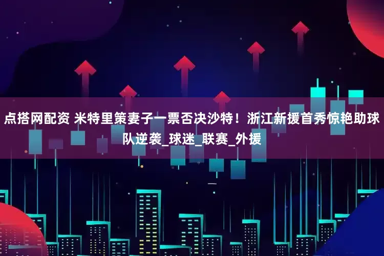 点搭网配资 米特里策妻子一票否决沙特！浙江新援首秀惊艳助球队逆袭_球迷_联赛_外援