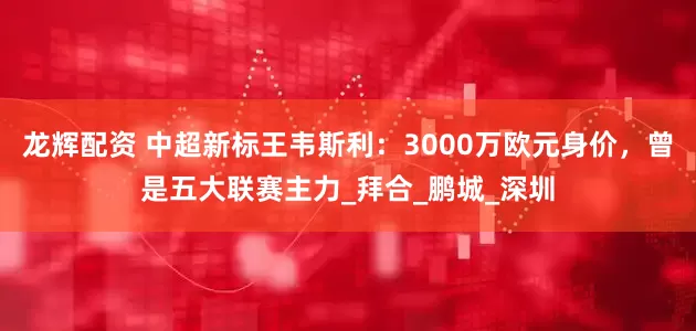 龙辉配资 中超新标王韦斯利：3000万欧元身价，曾是五大联赛主力_拜合_鹏城_深圳