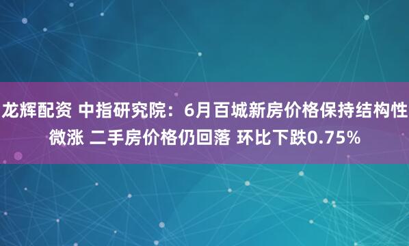 龙辉配资 中指研究院：6月百城新房价格保持结构性微涨 二手房价格仍回落 环比下跌0.75%