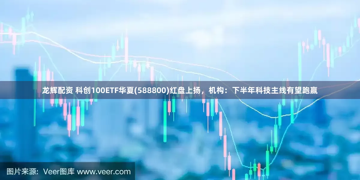 龙辉配资 科创100ETF华夏(588800)红盘上扬，机构：下半年科技主线有望跑赢