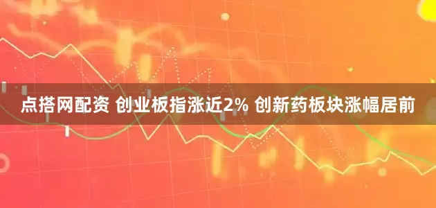 点搭网配资 创业板指涨近2% 创新药板块涨幅居前