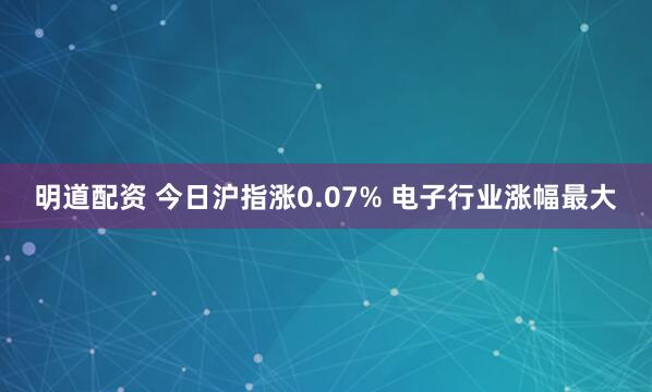 明道配资 今日沪指涨0.07% 电子行业涨幅最大