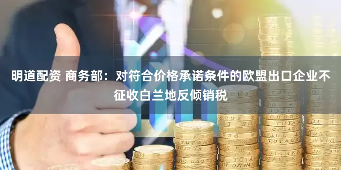 明道配资 商务部：对符合价格承诺条件的欧盟出口企业不征收白兰地反倾销税