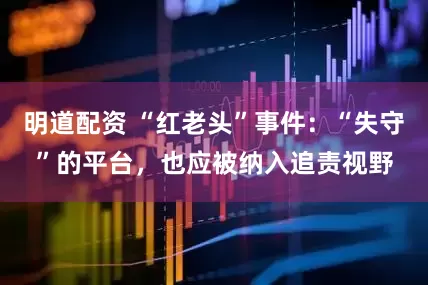 明道配资 “红老头”事件：“失守”的平台，也应被纳入追责视野