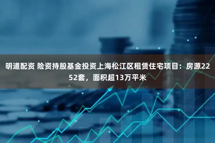 明道配资 险资持股基金投资上海松江区租赁住宅项目：房源2252套，面积超13万平米