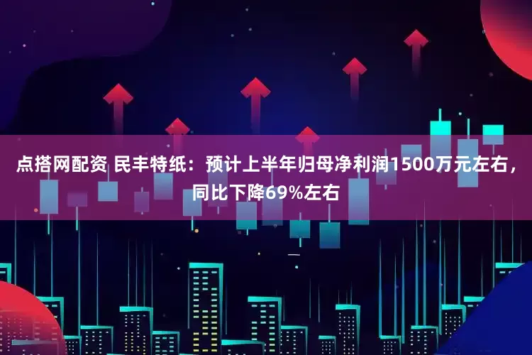 点搭网配资 民丰特纸：预计上半年归母净利润1500万元左右，同比下降69%左右