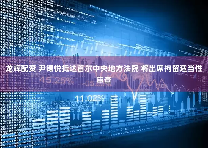 龙辉配资 尹锡悦抵达首尔中央地方法院 将出席拘留适当性审查