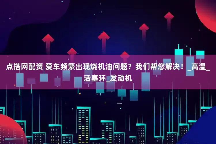 点搭网配资 爱车频繁出现烧机油问题？我们帮您解决！_高温_活塞环_发动机