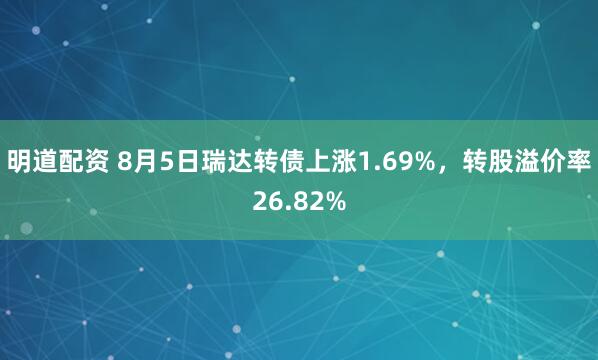 明道配资 8月5日瑞达转债上涨1.69%，转股溢价率26.82%