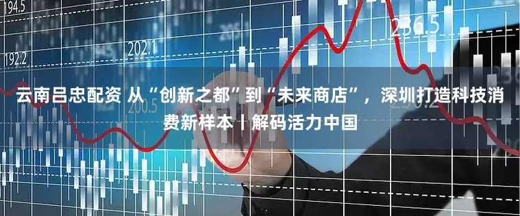 云南吕忠配资 从“创新之都”到“未来商店”，深圳打造科技消费新样本丨解码活力中国