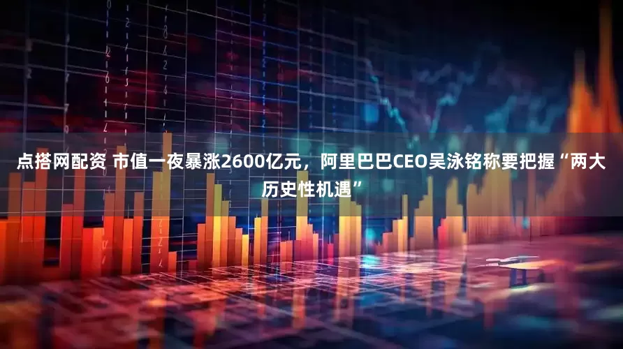 点搭网配资 市值一夜暴涨2600亿元，阿里巴巴CEO吴泳铭称要把握“两大历史性机遇”