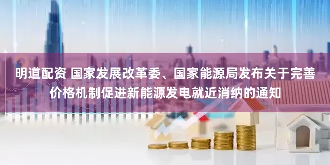 明道配资 国家发展改革委、国家能源局发布关于完善价格机制促进新能源发电就近消纳的通知