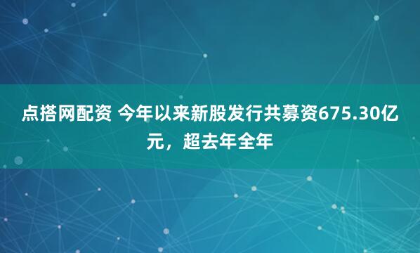 点搭网配资 今年以来新股发行共募资675.30亿元，超去年全年