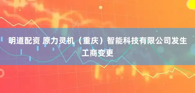 明道配资 原力灵机（重庆）智能科技有限公司发生工商变更