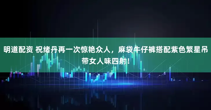 明道配资 祝绪丹再一次惊艳众人,麻袋牛仔裤搭配紫色繁星吊带女人味四射!