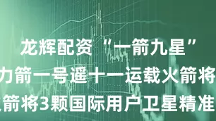 龙辉配资 “一箭九星”成功发射 力箭一号遥十一运载火箭将3颗国际用户卫星精准送入轨道