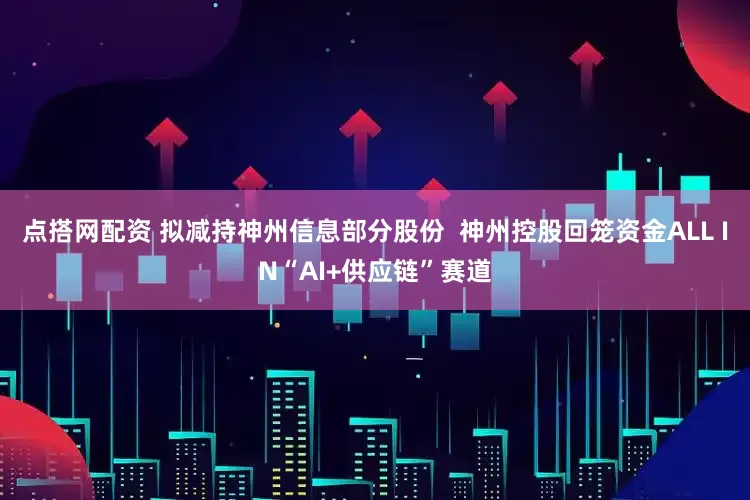 点搭网配资 拟减持神州信息部分股份  神州控股回笼资金ALL IN“AI+供应链”赛道