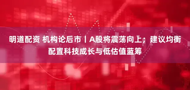 明道配资 机构论后市丨A股将震荡向上；建议均衡配置科技成长与低估值蓝筹