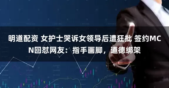 明道配资 女护士哭诉女领导后遭狂批 签约MCN回怼网友：指手画脚，道德绑架
