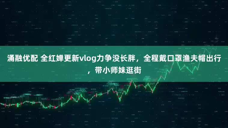 涌融优配 全红婵更新vlog力争没长胖，全程戴口罩渔夫帽出行，带小师妹逛街