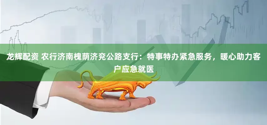 龙辉配资 农行济南槐荫济兖公路支行：特事特办紧急服务，暖心助力客户应急就医